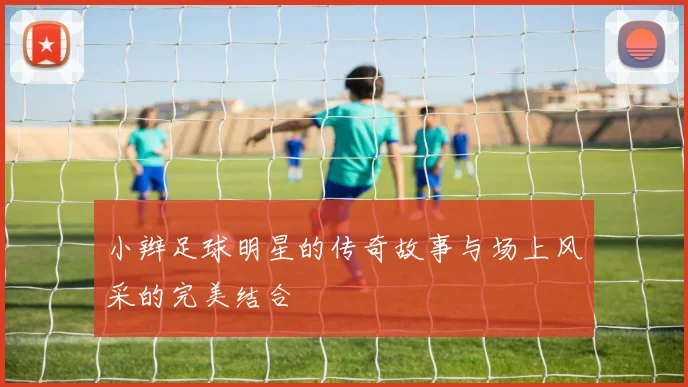 小辫足球明星的传奇故事与场上风采的完美结合